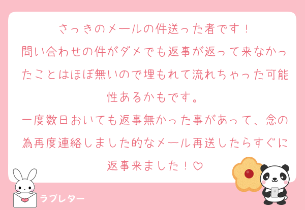 さっきのメールの件送った者です！
問い合わせの件がダメでも返事が返って来なかったことはほぼ無いので埋もれて流れちゃった可能性あるかもです。
一度数日おいても返事無かった事があって、念の為再度連絡しました的なメール再送したらすぐに返事来ました！
