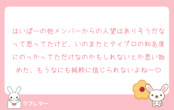 はいぱーの他メンバーからの人望はありそうだなって思ってたけど、いのまたとタイプロの知名度にのっかってただけなのかもしれないとか思い始めた、もうなにも純粋に信じられないよねー