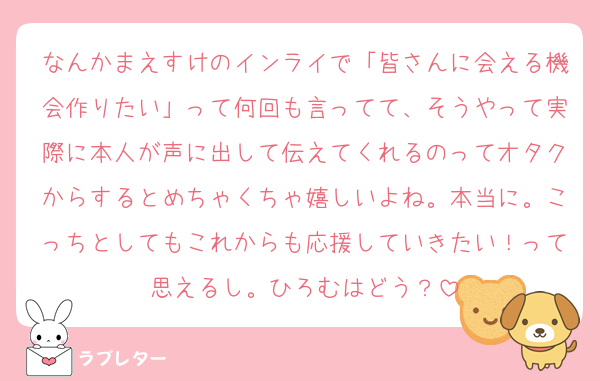 なんかまえすけのインライで「皆さんに会える機会作りたい」って何回も言ってて、そうやって実際に本人が声に出して伝えてくれるのってオタクからするとめちゃくちゃ嬉しいよね。本当に。こっちとしてもこれからも応援していきたい！って思えるし。ひろむはどう？