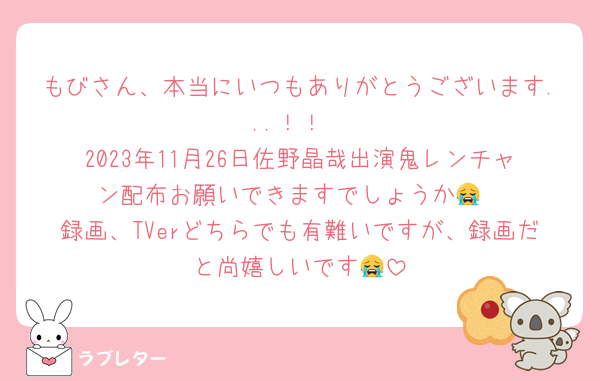 もびさん、本当にいつもありがとうございます...！！
2023年11月26日佐野晶哉出演鬼レンチャン配布お願いできますでしょうか😭
録画、TVerどちらでも有難いですが、録画だと尚嬉しいです😭