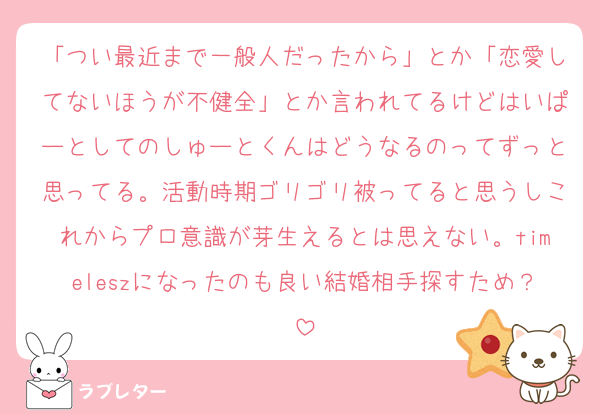 「つい最近まで一般人だったから」とか「恋愛してないほうが不健全」とか言われてるけどはいぱーとしてのしゅーとくんはどうなるのってずっと思ってる。活動時期ゴリゴリ被ってると思うしこれからプロ意識が芽生えるとは思えない。timeleszになったのも良い結婚相手探すため？