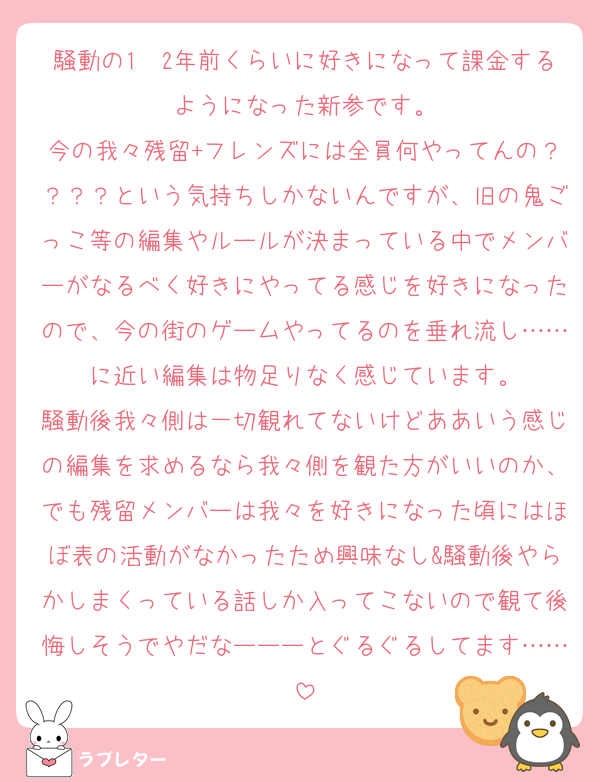 騒動の1〜2年前くらいに好きになって課金するようになった新参です。
今の我々残留+フレンズには全員何やってんの？？？？という気持ちしかないんですが、旧の鬼ごっこ等の編集やルールが決まっている中でメンバーがなるべく好きにやってる感じを好きになったので、今の街のゲームやってるのを垂れ流し……に近い編集は物足りなく感じています。
騒動後我々側は一切観れてないけどああいう感じの編集を求めるなら我々側を観た方がいいのか、でも残留メンバーは我々を好きになった頃にはほぼ表の活動がなかったため興味なし&騒動後やらかしまくっている話しか入ってこないので観て後悔しそうでやだなーーーとぐるぐるしてます……