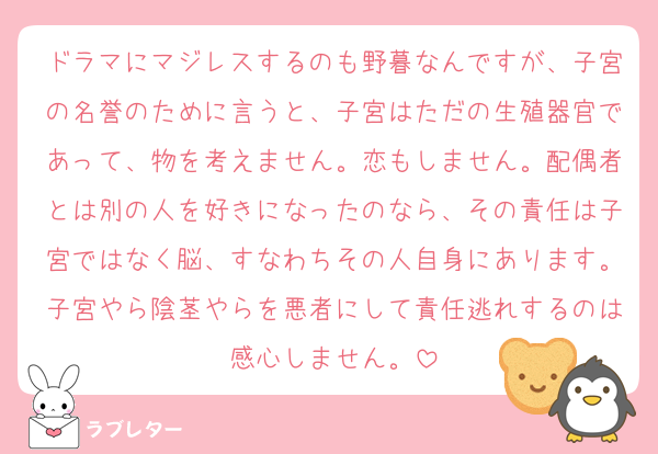ドラマにマジレスするのも野暮なんですが、子宮の名誉のために言うと、子宮はただの生殖器官であって、物を考えません。恋もしません。配偶者とは別の人を好きになったのなら、その責任は子宮ではなく脳、すなわちその人自身にあります。子宮やら陰茎やらを悪者にして責任逃れするのは感心しません。