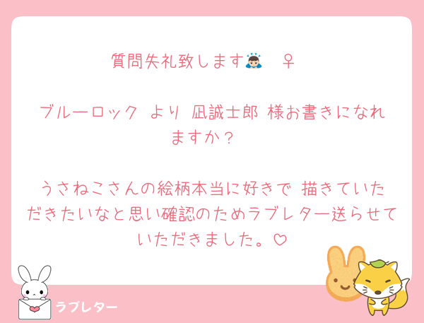 質問失礼致します🙇🏻‍♀️

ブルーロック より 凪誠士郎 様お書きになれますか？

うさねこさんの絵柄本当に好きで‼️描きていただきたいなと思い確認のためラブレター送らせていただきました。