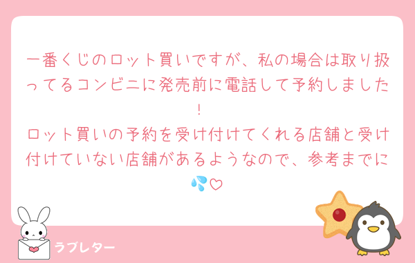 一番くじのロット買いですが、私の場合は取り扱ってるコンビニに発売前に電話して予約しました！
ロット買いの予約を受け付けてくれる店舗と受け付けていない店舗があるようなので、参考までに💦