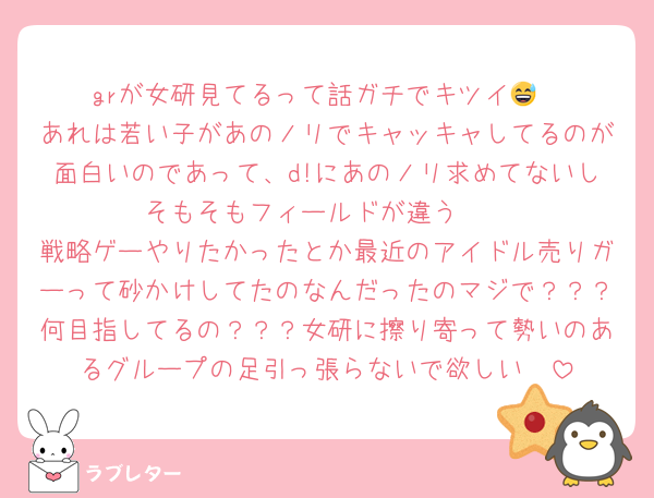 grが女研見てるって話ガチでキツイ😅
あれは若い子があのノリでキャッキャしてるのが面白いのであって、d!にあのノリ求めてないしそもそもフィールドが違う🥺
戦略ゲーやりたかったとか最近のアイドル売りガーって砂かけしてたのなんだったのマジで？？？何目指してるの？？？女研に擦り寄って勢いのあるグループの足引っ張らないで欲しい🥺