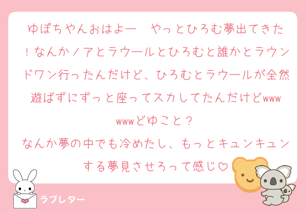 ゆぽちやんおはよー☀️やっとひろむ夢出てきた！なんかノアとラウールとひろむと誰かとラウンドワン行ったんだけど、ひろむとラウールが全然遊ばずにずっと座ってスカしてたんだけどwwwwwwどゆこと？
なんか夢の中でも冷めたし、もっとキュンキュンする夢見させろって感じ