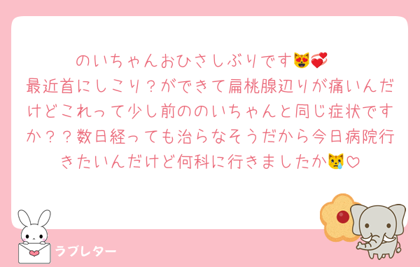 のいちゃんおひさしぶりです😻💞
最近首にしこり？ができて扁桃腺辺りが痛いんだけどこれって少し前ののいちゃんと同じ症状ですか？？数日経っても治らなそうだから今日病院行きたいんだけど何科に行きましたか😿