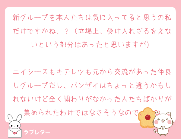 新グループを本人たちは気に入ってると思うの私だけですかね、？（立場上、受け入れざるをえないという部分はあったと思いますが）

エイシーズもキテレツも元から交流があった仲良しグループだし、バンザイはちょっと違うかもしれないけど全く関わりがなかった人たちばかりが集められたわけではなさそうなので、、