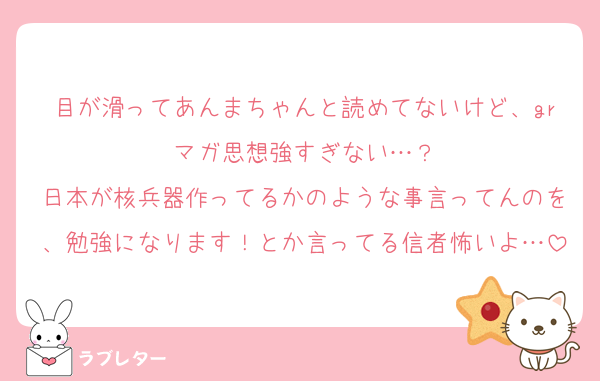 目が滑ってあんまちゃんと読めてないけど、grマガ思想強すぎない…？
日本が核兵器作ってるかのような事言ってんのを、勉強になります！とか言ってる信者怖いよ…