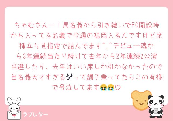 ちゃむさんー！局名義から引き継いでFC開設時から入ってる名義で今週の福岡入るんですけど席種立ち見指定で詰んでます︎^_^デビュー魂から3年連続当たり続けて去年から2年連続2公演当選したり、去年はいい席しか引かなかったので自名義天才すぎる🎶って調子乗ってたらこの有様で号泣してます😭😭