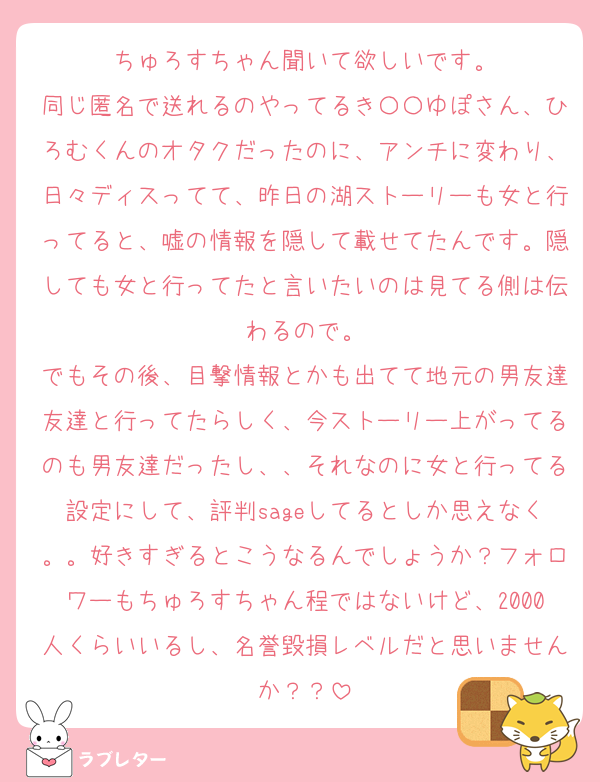 ちゅろすちゃん聞いて欲しいです。
同じ匿名で送れるのやってるき〇〇ゆぽさん、ひろむくんのオタクだったのに、アンチに変わり、日々ディスってて、昨日の湖ストーリーも女と行ってると、嘘の情報を隠して載せてたんです。隠しても女と行ってたと言いたいのは見てる側は伝わるので。
でもその後、目撃情報とかも出てて地元の男友達友達と行ってたらしく、今ストーリー上がってるのも男友達だったし、、それなのに女と行ってる設定にして、評判sageしてるとしか思えなく。。好きすぎるとこうなるんでしょうか？フォロワーもちゅろすちゃん程ではないけど、2000人くらいいるし、名誉毀損レベルだと思いませんか？？