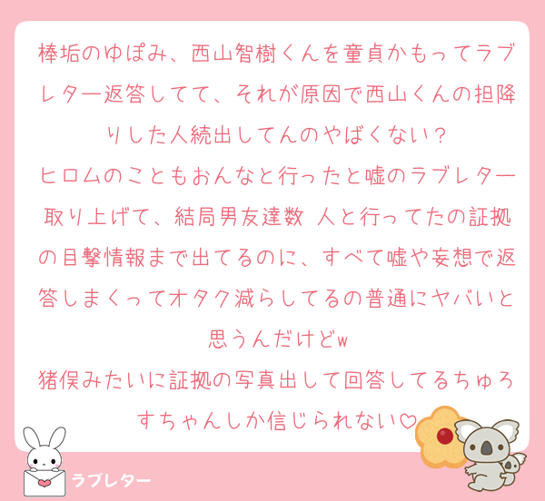 棒垢のゆぽみ、西山智樹くんを童貞かもってラブレター返答してて、それが原因で西山くんの担降りした人続出してんのやばくない？
ヒロムのこともおんなと行ったと嘘のラブレター取り上げて、結局男友達数 人と行ってたの証拠の目撃情報まで出てるのに、すべて嘘や妄想で返答しまくってオタク減らしてるの普通にヤバいと思うんだけどw
猪俣みたいに証拠の写真出して回答してるちゅろすちゃんしか信じられない