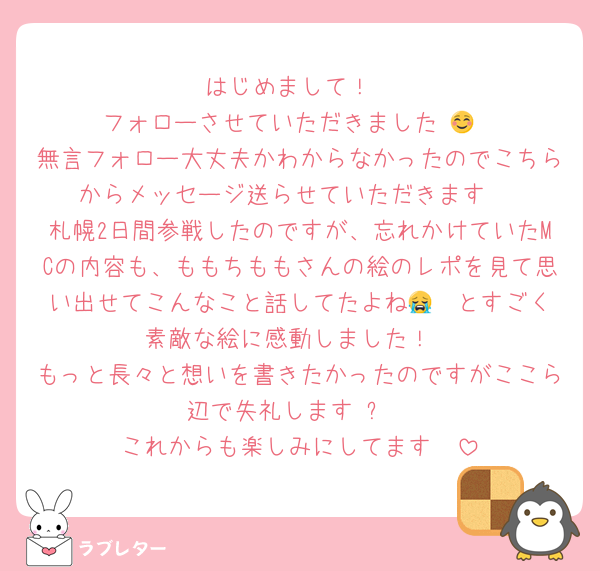 はじめまして！
フォローさせていただきました☺️💙
無言フォロー大丈夫かわからなかったのでこちらからメッセージ送らせていただきます☺️
札幌2日間参戦したのですが、忘れかけていたMCの内容も、ももちももさんの絵のレポを見て思い出せてこんなこと話してたよね😭❤️とすごく素敵な絵に感動しました！
もっと長々と想いを書きたかったのですがここら辺で失礼します☺️✨
これからも楽しみにしてます♡♡
