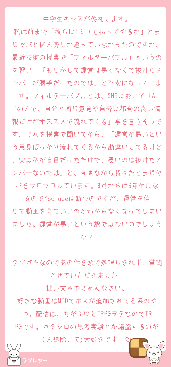 中学生キッズが失礼します。
私は前まで「彼らに1ミリも払ってやるか」とまじヤバと個人勢しか追っていなかったのですが、最近技術の授業で「フィルターバブル」というのを習い、「もしかして運営は悪くなくて抜けたメンバーが勝手だったのでは」と不安になっています。フィルターバブルとは、SNSにおいて「AIの力で、自分と同じ意見や自分に都合の良い情報だけがオススメで流れてくる」事を言うそうです。これを授業で聞いてから、「運営が悪いという意見ばっかり流れてくるから勘違いしてるけど、実は私が盲目だっただけで、悪いのは抜けたメンバーなのでは」と、今更ながら我々だとまじヤバをウロウロしています。8月からは3年生になるのでYouTubeは断つのですが、運営を信じて動画を見ていいのかわからなくなってしまいました。運営が悪いという訳ではないのでしょうか？

クソガキなのであの件を頭で処理しきれず、質問させていただきました。
拙い文章でごめんなさい。
好きな動画はMODでボスが追加されてる系のやつ。配信は、ちがふゆとTRPGヲタなのでTRPGです。カタシロの思考実験とか議論するのが(人狼除いて)大好きです。