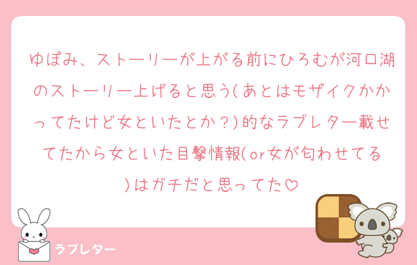 ゆぽみ、ストーリーが上がる前にひろむが河口湖のストーリー上げると思う(あとはモザイクかかってたけど女といたとか？)的なラブレター載せてたから女といた目撃情報(or女が匂わせてる)はガチだと思ってた