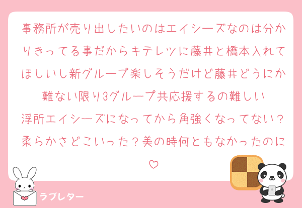 事務所が売り出したいのはエイシーズなのは分かりきってる事だからキテレツに藤井と橋本入れてほしいし新グループ楽しそうだけど藤井どうにか難ない限り3グループ共応援するの難しい
浮所エイシーズになってから角強くなってない？柔らかさどこいった？美の時何ともなかったのに
