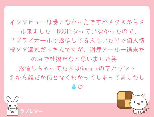 インタビューは受けなかったですがメクスからメール来ました！BCCになっていなかったので、リプライオールで返信してる人もいたりで個人情報ダダ漏れだったんですが、謝罪メール一通来たのみで杜撰だなと思いました笑
返信しちゃってた方はGoogleのアカウント名から誰だか何となくわかってしまってましたし💧