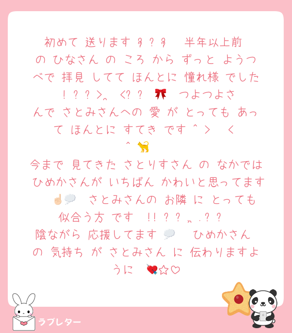 初めて 送ります ᴗ͈ˬᴗ͈  半年以上前 の ひなさん の ころ から ずっと ようつべで 拝見 してて ほんとに 憧れ様 でした ! ⸝⸝>  ̫ <⸝⸝ 🎀  つよつよさんで さとみさんへの 愛 が とっても あって ほんとに すてき です ^ > · < ^ 🐈 
今まで 見てきた さとりすさん の なかでは ひめかさんが いちばん かわいと思ってます ☝🏻💭  さとみさんの お隣 に とっても 似合う方 です  !! ՞꜆. ̫.꜀՞
陰ながら 応援してます 💭♡  ひめかさん の 気持ち が さとみさん に 伝わりますように  💘☆