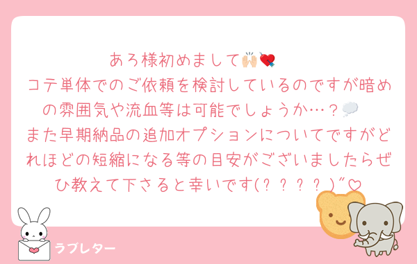 あろ様初めまして🙌🏻💘
コテ単体でのご依頼を検討しているのですが暗めの雰囲気や流血等は可能でしょうか…？💭
また早期納品の追加オプションについてですがどれほどの短縮になる等の目安がございましたらぜひ教えて下さると幸いです(꙳ᴗˬᴗ)"