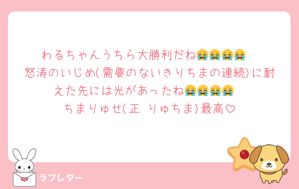 わるちゃんうちら大勝利だね😭😭😭😭
怒涛のいじめ(需要のないきりちまの連続)に耐えた先には光があったね😭😭😭😭
ちまりゅせ(正 りゅちま)最高