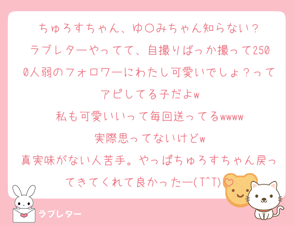 ちゅろすちゃん、ゆ〇みちゃん知らない？
ラブレターやってて、自撮りばっか撮って2500人弱のフォロワーにわたし可愛いでしょ？ってアピしてる子だよw
私も可愛いいって毎回送ってるwwww
実際思ってないけどw
真実味がない人苦手。やっぱちゅろすちゃん戻ってきてくれて良かったー(T^T)