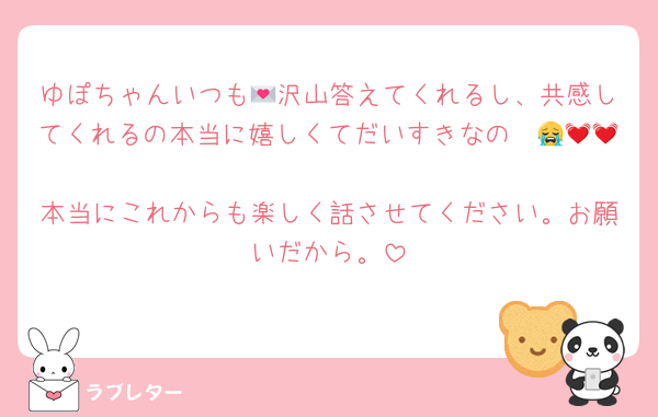 ゆぽちゃんいつも💌沢山答えてくれるし、共感してくれるの本当に嬉しくてだいすきなの〜😭💓💓
本当にこれからも楽しく話させてください。お願いだから。