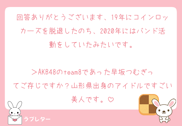 回答ありがとうございます、19年にコインロッカーズを脱退したのち、2020年にはバンド活動をしていたみたいです。

＞AKB48のteam8であった早坂つむぎってご存じですか？山形県出身のアイドルですごい美人です。