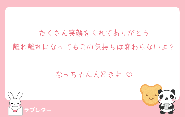 たくさん笑顔をくれてありがとう
離れ離れになってもこの気持ちは変わらないよ？
なっちゃん大好きよ♡