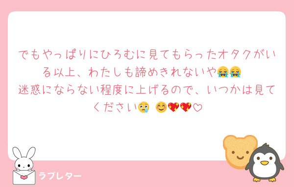 でもやっぱりにひろむに見てもらったオタクがいる以上、わたしも諦めきれないや😭😭
迷惑にならない程度に上げるので、いつかは見てください😢☺️💖💖💖