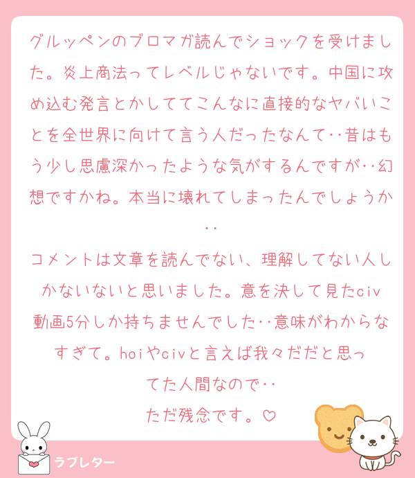 グルッペンのブロマガ読んでショックを受けました。炎上商法ってレベルじゃないです。中国に攻め込む発言とかしててこんなに直接的なヤバいことを全世界に向けて言う人だったなんて‥昔はもう少し思慮深かったような気がするんですが‥幻想ですかね。本当に壊れてしまったんでしょうか‥
コメントは文章を読んでない、理解してない人しかないないと思いました。意を決して見たciv動画5分しか持ちませんでした‥意味がわからなすぎて。hoiやcivと言えば我々だだと思ってた人間なので‥
ただ残念です。