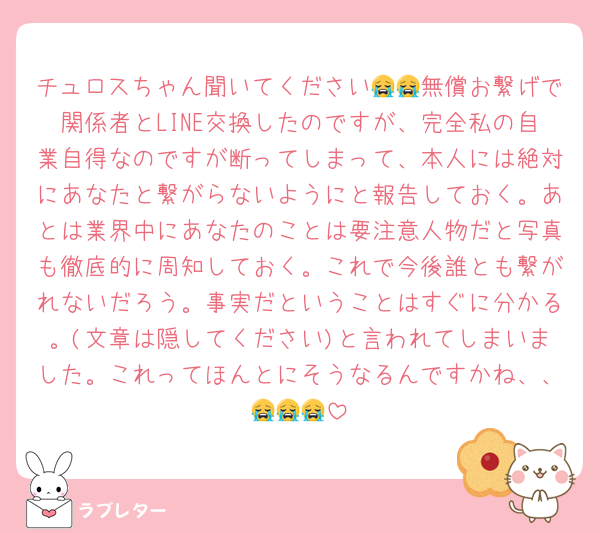 チュロスちゃん聞いてください😭😭無償お繋げで関係者とLINE交換したのですが、完全私の自業自得なのですが断ってしまって、本人には絶対にあなたと繋がらないようにと報告しておく。あとは業界中にあなたのことは要注意人物だと写真も徹底的に周知しておく。これで今後誰とも繋がれないだろう。事実だということはすぐに分かる。(文章は隠してください)と言われてしまいました。これってほんとにそうなるんですかね、、😭😭😭
