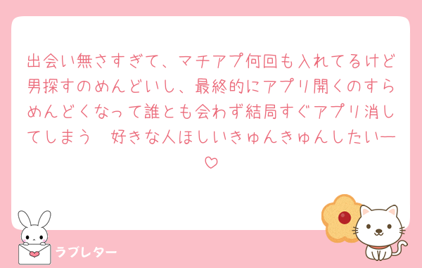 出会い無さすぎて、マチアプ何回も入れてるけど男探すのめんどいし、最終的にアプリ開くのすらめんどくなって誰とも会わず結局すぐアプリ消してしまう🥺好きな人ほしいきゅんきゅんしたいー