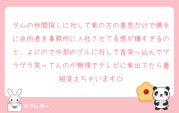 タムの仲間探しに対して紫の方の意思だけで勝手に余所者を事務所に入社させてる感が嫌すぎるのと、よにので外部のグルに対して首突っ込んでゲラゲラ笑ってんのが無理でテレビに紫出てたら番組変えちゃいます