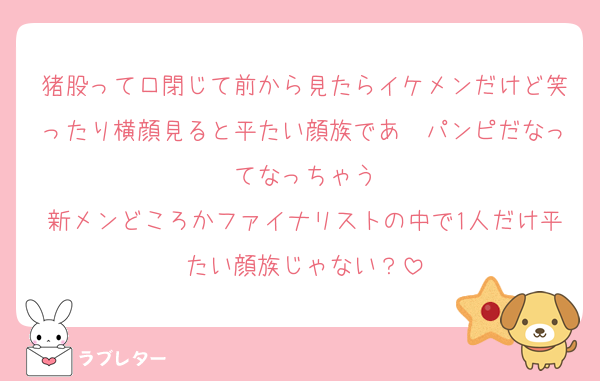 猪股って口閉じて前から見たらイケメンだけど笑ったり横顔見ると平たい顔族であ〜パンピだなってなっちゃう
新メンどころかファイナリストの中で1人だけ平たい顔族じゃない？