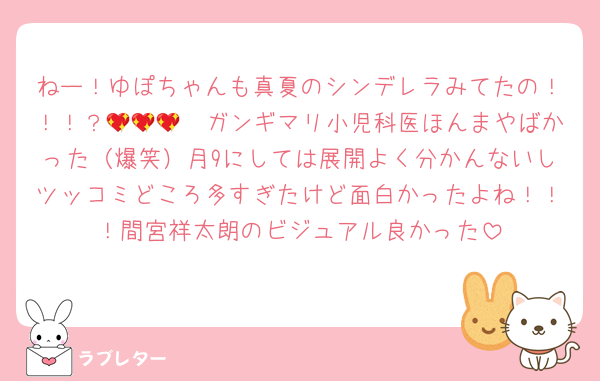ねー！ゆぽちゃんも真夏のシンデレラみてたの！！！？🥺💖💖💖ガンギマリ小児科医ほんまやばかった（爆笑）月9にしては展開よく分かんないしツッコミどころ多すぎたけど面白かったよね！！！間宮祥太朗のビジュアル良かった