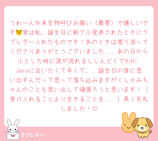 うわーん外来生物呼びお揃い（最悪）で嬉しいです😽実は私、誕生日に新グル発表されたときにラブレター入れたものです！あのときは寄り添ってくださりありがとうございました、、あの日からふとした時に涙が流れるししんどくてHiHi Jetsに会いたくて辛くて、、誕生日の度に思い出すんだって思って落ち込みますがくしゃみちゃんのことも思い出して頑張ろうと思います！（受け入れることより生きることを、、）長く失礼しました！
