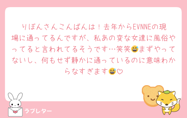 りぼんさんこんばんは！去年からEVNNEの現場に通ってるんですが、私あの変な女達に風俗やってると言われてるそうです…笑笑😅まずやってないし、何もせず静かに通っているのに意味わからなすぎます😅