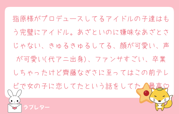 指原様がプロデュースしてるアイドルの子達はもう完璧にアイドル。あざといのに嫌味なあざとさじゃない、きゅるきゅるしてる、顔が可愛い、声が可愛い(代アニ出身)、ファンサすごい、卒業しちゃったけど齊藤なぎさに至ってはこの前テレビで女の子に恋してたという話をしてた、最高