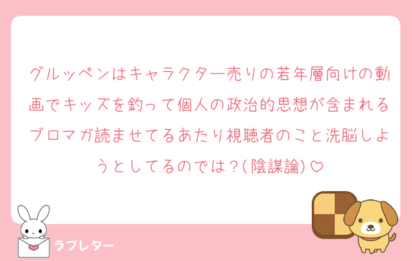 グルッペンはキャラクター売りの若年層向けの動画でキッズを釣って個人の政治的思想が含まれるブロマガ読ませてるあたり視聴者のこと洗脳しようとしてるのでは？(陰謀論)