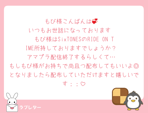 もび様こんばんは💞
いつもお世話になっております♡
もび様はSixTONESのRIDE ON TIME所持しておりますでしょうか？
アマプラ配信終了するらしくて…
もしもび様がお持ちで尚且つ配布してもいいよ◎となりましたら配布していただけますと嬉しいです；；