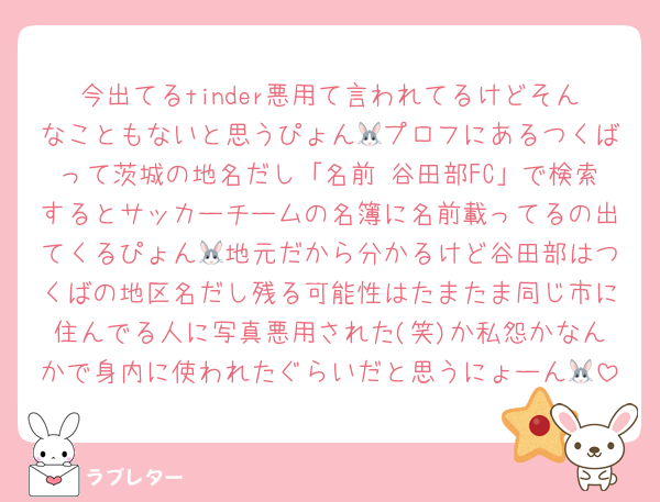 今出てるtinder悪用て言われてるけどそんなこともないと思うぴょん🐰プロフにあるつくばって茨城の地名だし「名前 谷田部FC」で検索するとサッカーチームの名簿に名前載ってるの出てくるぴょん🐰地元だから分かるけど谷田部はつくばの地区名だし残る可能性はたまたま同じ市に住んでる人に写真悪用された(笑)か私怨かなんかで身内に使われたぐらいだと思うにょーん🐰