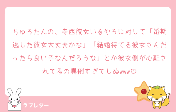 ちゅろたんの、寺西彼女いるやろに対して「婚期逃した彼女大丈夫かな」「結婚待てる彼女さんだったら良い子なんだろうな」とか彼女側が心配されてるの異例すぎてしぬwww