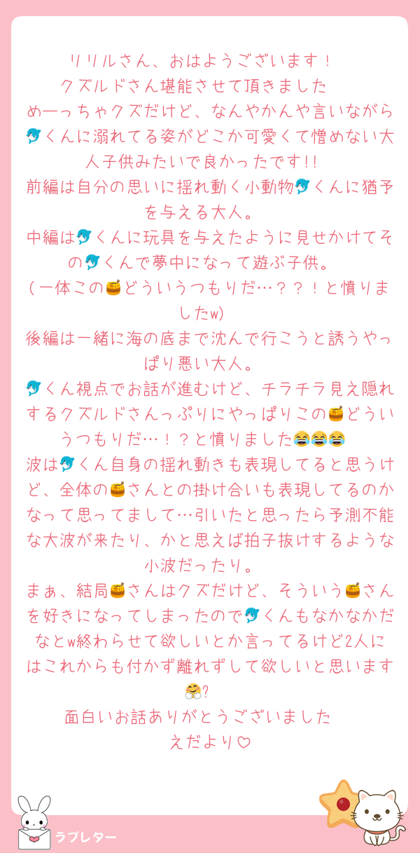 リリルさん、おはようございます！
クズルドさん堪能させて頂きました❣️
めーっちゃクズだけど、なんやかんや言いながら🐬くんに溺れてる姿がどこか可愛くて憎めない大人子供みたいで良かったです!!
前編は自分の思いに揺れ動く小動物🐬くんに猶予を与える大人。
中編は🐬くんに玩具を与えたように見せかけてその🐬くんで夢中になって遊ぶ子供。
(一体この🍯どういうつもりだ…？？！と憤りましたw)
後編は一緒に海の底まで沈んで行こうと誘うやっぱり悪い大人。
🐬くん視点でお話が進むけど、チラチラ見え隠れするクズルドさんっぷりにやっぱりこの🍯どういうつもりだ…！？と憤りました😂😂😂
波は🐬くん自身の揺れ動きも表現してると思うけど、全体の🍯さんとの掛け合いも表現してるのかなって思ってまして…引いたと思ったら予測不能な大波が来たり、かと思えば拍子抜けするような小波だったり。
まぁ、結局🍯さんはクズだけど、そういう🍯さんを好きになってしまったので🐬くんもなかなかだなとw終わらせて欲しいとか言ってるけど2人にはこれからも付かず離れずして欲しいと思います🤗✨
面白いお話ありがとうございました☺️
えだより
