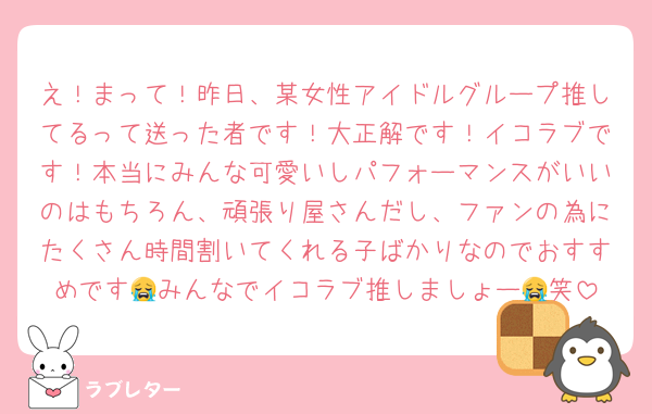 え！まって！昨日、某女性アイドルグループ推してるって送った者です！大正解です！イコラブです！本当にみんな可愛いしパフォーマンスがいいのはもちろん、頑張り屋さんだし、ファンの為にたくさん時間割いてくれる子ばかりなのでおすすめです😭みんなでイコラブ推しましょー😭笑