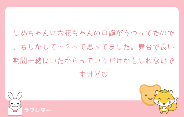 しめちゃんに六花ちゃんの口癖がうつってたので、もしかして…？って思ってました。舞台で長い期間一緒にいたからっていうだけかもしれないですけど