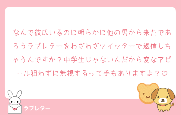 なんで彼氏いるのに明らかに他の男から来たであろうラブレターをわざわざツイッターで返信しちゃうんですか？中学生じゃないんだから変なアピール狙わずに無視するって手もありますよ？