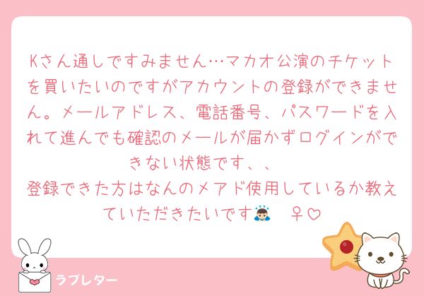 Kさん通しですみません…マカオ公演のチケットを買いたいのですがアカウントの登録ができません。メールアドレス、電話番号、パスワードを入れて進んでも確認のメールが届かずログインができない状態です、、
登録できた方はなんのメアド使用しているか教えていただきたいです🙇🏻‍♀️