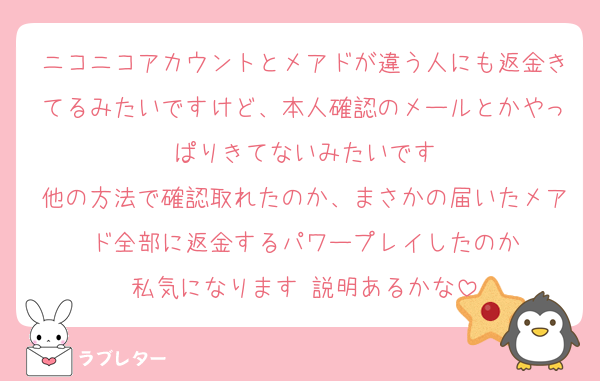 ニコニコアカウントとメアドが違う人にも返金きてるみたいですけど、本人確認のメールとかやっぱりきてないみたいです
他の方法で確認取れたのか、まさかの届いたメアド全部に返金するパワープレイしたのか
私気になります 説明あるかな