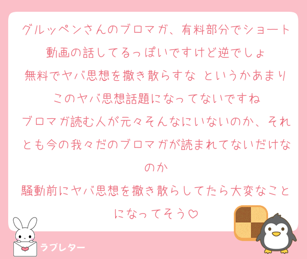 グルッペンさんのブロマガ、有料部分でショート動画の話してるっぽいですけど逆でしょ
無料でヤバ思想を撒き散らすな というかあまりこのヤバ思想話題になってないですね
ブロマガ読む人が元々そんなにいないのか、それとも今の我々だのブロマガが読まれてないだけなのか
騒動前にヤバ思想を撒き散らしてたら大変なことになってそう